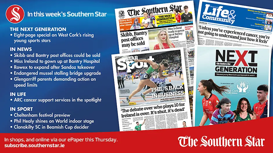 IN THIS WEEK’S SOUTHERN STAR: Eight-page special on West Cork’s rising sports stars; Skibbereen and Bantry post offices could be sold; Miss Ireland to gown up at Bantry Hospital; Rowex to expand after Sandoz takeover; Endangered mussel stalling bridge upgrade; Glengarriff parents demanding action on speed limits; ARC cancer support services in the spotlight; Cheltenham festival preview; Phil Healy shines on World indoor stage; Clonakilty SC in Beamish Cup decider Image