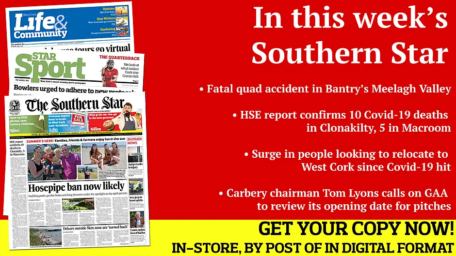 Fatal quad accident in Bantry’s Meelagh Valley; Hosepipe ban is now likely; Drivers outside 5km zone 'turned back' HSE report confirms 10 deaths in Clonakilty, 5 in Macroom; Macroom farmer’s  windfarm protest; Swimmer made the right call after injuring himself in Nohoval dive; Preview of Best in the West quarter-finals; What makes Cork star Orla Cronin so effective?; Local GAA clubs cancel their Cúl Camps; Good news as road bowling set for return Image