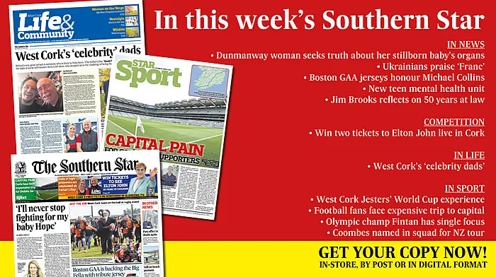 IN THIS WEEK’S SOUTHERN STAR: Dunmanway woman seeks truth about her stillborn baby’s organs; Ukrainians hail Franc as the host with the most; Boston GAA jerseys honour Michael Collins; Win tickets to Elton John; New teen mental health unit; Jim Brooks reflects on 50 years at law; West Cork’s ‘celebrity dads’; West Cork Jesters’ World Cup experience; Carbery footballers up and running; Olympic champ Fintan has single focus; Coombes named in squad for NZ tour Image