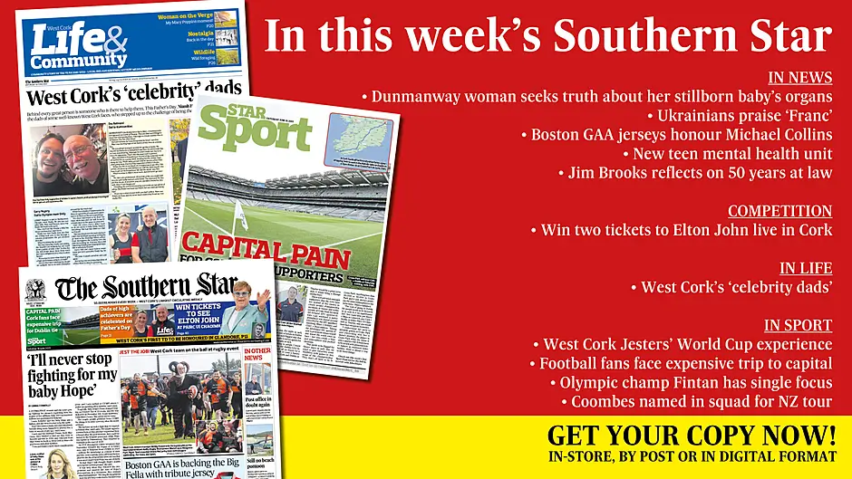 IN THIS WEEK’S SOUTHERN STAR: Dunmanway woman seeks truth about her stillborn baby’s organs; Ukrainians hail Franc as the host with the most; Boston GAA jerseys honour Michael Collins; Win tickets to Elton John; New teen mental health unit; Jim Brooks reflects on 50 years at law; West Cork’s ‘celebrity dads’; West Cork Jesters’ World Cup experience; Carbery footballers up and running; Olympic champ Fintan has single focus; Coombes named in squad for NZ tour Image