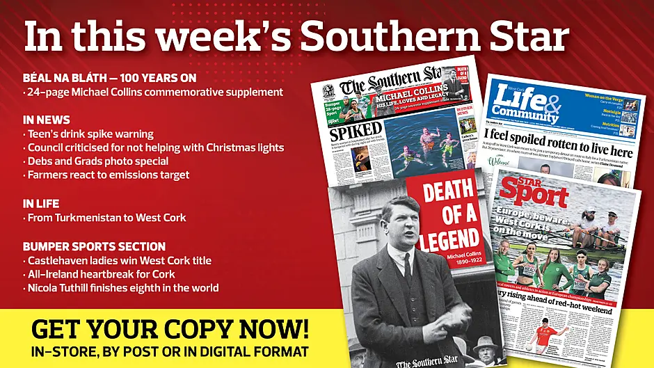 IN THIS WEEK’S SOUTHERN STAR: 24-page Michael Collins commemorative supplement; Teen’s drink spike warning; Council criticised for not helping with Christmas lights; Debs and Grads photo special; Farmers react to emissions target; From Turkmenistan to West Cork; Castlehaven ladies win West Cork title; All-Ireland heartbreak for Cork; Nicola Tuthill finishes eighth in the world Image