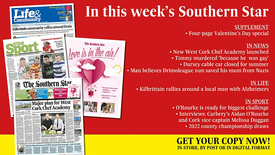 IN THIS WEEK'S SOUTHERN STAR: Four-page Valentine’s Day special; New West Cork Chef Academy launched; Timmy murdered ‘because he  was gay’; Dursey cable car closed for summer; • Welsh son believes Drimoleague nun rescued mum from Nazis; Kilbrittain rallies around a local man with Alzheimers; O’Rourke is ready for biggest challenge; Collins steps back from Cork panel; Interviews with Carbery’s Aidan O’Rourke and Cork vice-captain Melissa Duggan; 2022 county championship draws Image