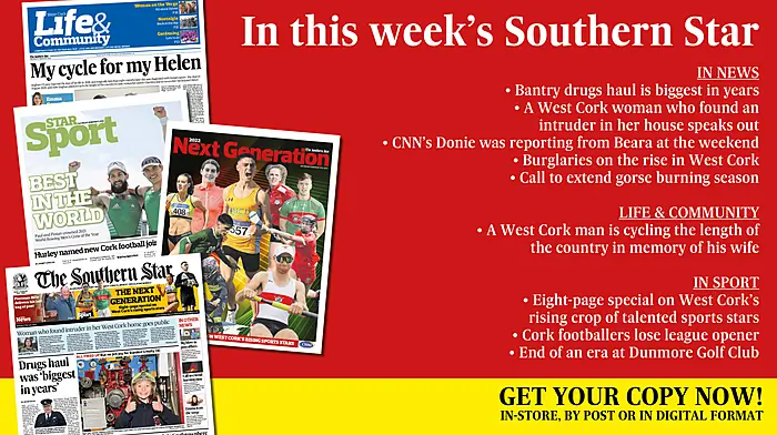 IN THIS WEEK'S SOUTHERN STAR: Bantry drugs haul is biggest in years; A West Cork woman who found an intruder in her house speaks out; CNN’s Donie was reporting from Beara at the weekend; Burglaries on the rise in West Cork; Call to extend gorse burning season; A West Cork man is cycling the length of the country in memory of his wife; Eight-page special on West Cork’s rising sports stars; Cork footballers lose league opener; End of an era at Dunmore Golf Club Image