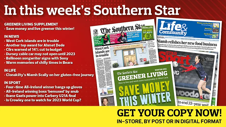 IN THIS WEEK’S SOUTHERN STAR: 16-page Greener Living supplement; West Cork islands are in trouble; Another top award for Ahmet Dede; Cllrs warned of 14% cut to budget; Dursey cable car may not open until 2023; Ballineen songwriter signs with Sony; Warm memories of chilly times in Beara; Clon’s Niamh Scally on her gluten-free journey; Four-time All-Ireland winner hangs up gloves; All-Ireland winning boss ‘bemused’ by snub; Ibane Gaels power into Carbery U21A final; Is Crowley one to watch for 2023 World Cup? Image