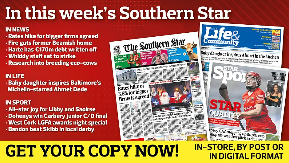 IN THIS WEEK’S SOUTHERN STAR: Rates hike for bigger firms agreed; Fire guts former Beamish home; Harte has €170m debt written off; Whiddy staff set to strike; Research into breeding eco-cows; Baby daughter inspires Michelin-starred Ahmet; All-star joy for Libby and Saoirse; Dohenys win Carbery junior C/D final; West Cork LGFA awards night special; Bandon beat Skibb in local derby Image