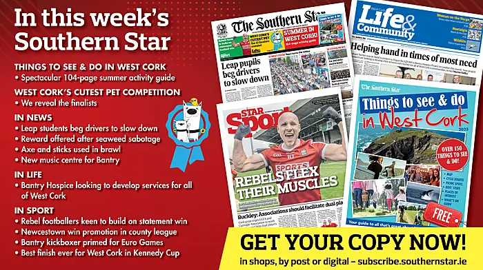 IN THIS WEEK’S SOUTHERN STAR: Spectacular 104-page summer activity guide; West Cork’s Cutest Pet finalists revealed; Leap students beg drivers to slow down; reward offered after sabotage of seaweed harvest; axe and sticks used in brawl; new music centre for Bantry; Hospice looking to develop services for all of West Cork; Rebel footballers keen to build on win; Newcestown win promotion in county league; Bantry kickboxer primed for for Euro Games; Best finish ever for West Cork in Kennedy Cup Image
