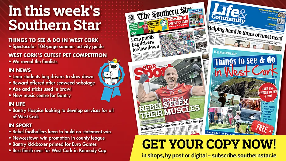 IN THIS WEEK’S SOUTHERN STAR: Spectacular 104-page summer activity guide; West Cork’s Cutest Pet finalists revealed; Leap students beg drivers to slow down; reward offered after sabotage of seaweed harvest; axe and sticks used in brawl; new music centre for Bantry; Hospice looking to develop services for all of West Cork; Rebel footballers keen to build on win; Newcestown win promotion in county league; Bantry kickboxer primed for for Euro Games; Best finish ever for West Cork in Kennedy Cup Image