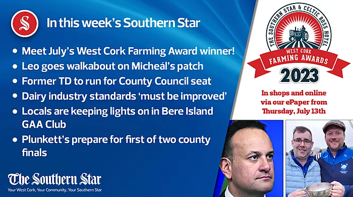 In this week's Southern Star: Meet July's West Cork Farming Award winner; Leo goes walkabout on Micheál's patch; Former TD to run for County Council seat; Dairy industry standards 'must be improved'; Locals are keeping lights on in Bere Island GAA Club; Plunkett's prepare for first of two county finals Image