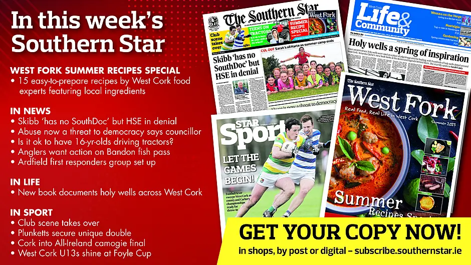 IN THIS WEEK’S SOUTHERN STAR: West Fork summer recipes special supplement; Skibb ‘has no SouthDoc’ but HSE in denial; Abuse now a threat to democracy says councillor; Is it ok to have 16-yr-olds driving tractors?; Anglers want action on Bandon fish pass; Ardfield first responders group set up; New book documents holy wells throughout West Cork; Club scene takes over; Plunketts secure unique double; Cork into All-Ireland camogie final West Cork U13s shine at Foyle Cup Image