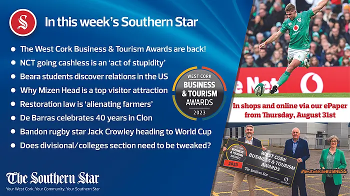 IN THIS WEEK'S SOUTHERN STAR;  The West Cork Business & Tourism Awards are back!; NCT going cashless is an act of stupidity;  Beara students discover relations in the US;  Why Mizen Head is a top visitor attraction;  Restoration law is 'alienating farmers';  De Barras celebrates 40 years in Clon;  Bandon rugby star Jack Crowley heading to World Cup;  Does divisional/colleges section need to be tweaked?;  In shops and online via our ePaper from Thursday, August 31st Image