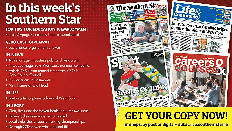 IN THIS WEEK’S SOUTHERN STAR: Free 20-page Careers & Courses supplement; Final chance to get a token for our €500 cash competition!; Taxi shortage impacting pubs and restaurants; ‘It was carnage’ says experienced West Cork ironman competitor; Valerie O’Sullivan gets top job in CCC; It’s ‘bananas’ in Baltimore!; New homes at Old Head; Breton artist captures colours of West Cork; Clon, Ross and the Haven battle it out for two spots; Haven ladies announce senior arrival; Local clubs star at coastal rowing championships; Darragh O’Donovan wins national title Image