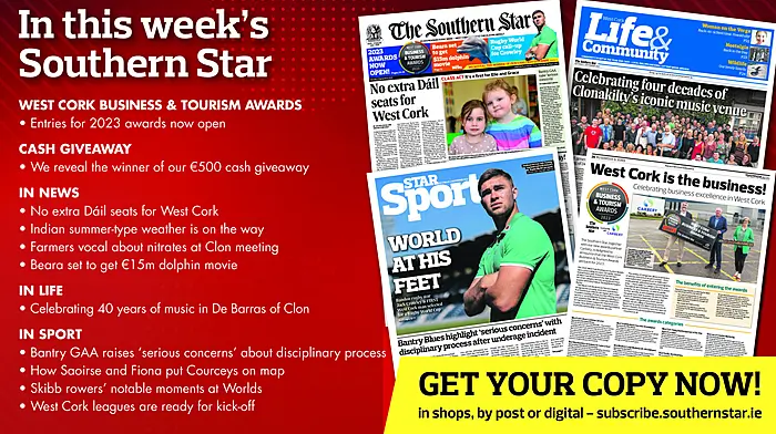 IN THIS WEEK’S SOUTHERN STAR: Entries for 2023 West Cork Business & Tourism Awards now open; Winner of our €500 cash giveaway revealed; No extra Dáil seats for West Cork; Indian summer-type weather is on the way; Farmers vocal about nitrates derogation at Clon meeting; Beara set to get €15m dolphin movie; Celebrating 40 years of music in De Barras of Clon; Bantry GAA raises ‘serious concerns’ about disciplinary process; How Saoirse and Fiona put Courceys on map; Skibb rowers’ notable moments at Worlds; West Cork leagues are ready for kick-off Image