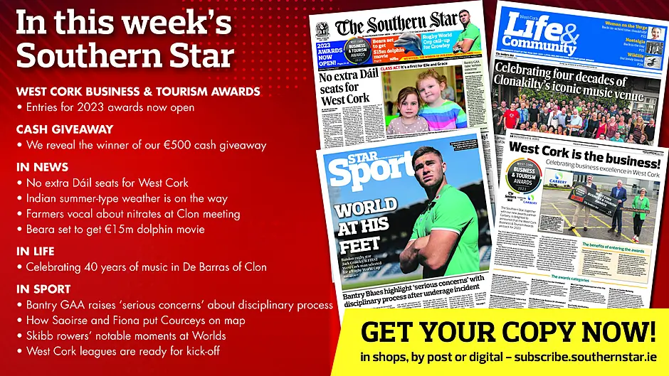 IN THIS WEEK’S SOUTHERN STAR: Entries for 2023 West Cork Business & Tourism Awards now open; Winner of our €500 cash giveaway revealed; No extra Dáil seats for West Cork; Indian summer-type weather is on the way; Farmers vocal about nitrates derogation at Clon meeting; Beara set to get €15m dolphin movie; Celebrating 40 years of music in De Barras of Clon; Bantry GAA raises ‘serious concerns’ about disciplinary process; How Saoirse and Fiona put Courceys on map; Skibb rowers’ notable moments at Worlds; West Cork leagues are ready for kick-off Image