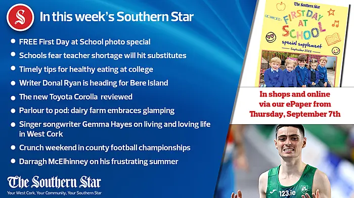 IN THIS WEEK'S SOUTHERN STAR; FREE Back to School photo special; Schools fear teacher shortage will hit substitutes; Timely tips for healthy eating at college; Writer Donal Ryan is heading for Bere Island; The new Toyota Corolla is reviewed; Parlour to pod: dairy farm embraces glamping; Singer songwriter Gemma Hayes on living and loving life in West Cork; Crunch weekend in county football championships; Darragh McElhinney on his frustrating summer; In shops and online via our ePaper from Thursday, September 7th Image