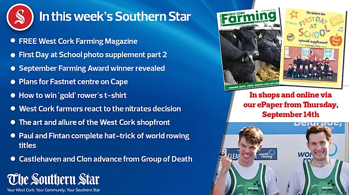 IN THIS WEEK'S SOUTHERN STAR;FREE West Cork Farming Magazine; First Day at School photo supplement part 2; September Farming Award winner revealed; Plans for Fastnet centre on Cape; How to win 'gold' rower's t-shirt; West Cork farmers react to the nitrates decision; The art and allure of the West Cork shopfront; Paul and Fintan complete hat-trick of world rowing titles; Castlehaven and Clon advance from Group of Death Image