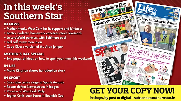 IN THIS WEEK’S SOUTHERN STAR: Mother thanks West Cork for its support and kindness; Bantry students' homework concerns reach Taoiseach; Two pages of ideas for Mother’s Day; LeisureWorld partners with Baltimore pool; Bull calf threw man in air; Cape Clear's version of the Aran jumper; Marie Kingston shares her adoption story; Stars take centre stage at Sports Awards; Rossas defeat Newcestown in league; Preview of West Cork Rally; Togher Celtic beat Beara in Beamish Cup Image