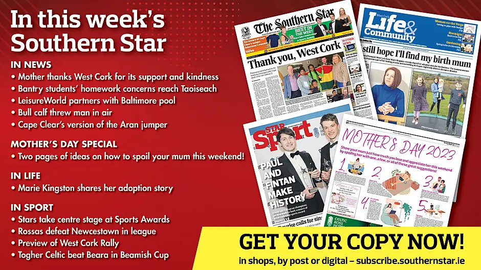 IN THIS WEEK’S SOUTHERN STAR: Mother thanks West Cork for its support and kindness; Bantry students' homework concerns reach Taoiseach; Two pages of ideas for Mother’s Day; LeisureWorld partners with Baltimore pool; Bull calf threw man in air; Cape Clear's version of the Aran jumper; Marie Kingston shares her adoption story; Stars take centre stage at Sports Awards; Rossas defeat Newcestown in league; Preview of West Cork Rally; Togher Celtic beat Beara in Beamish Cup Image