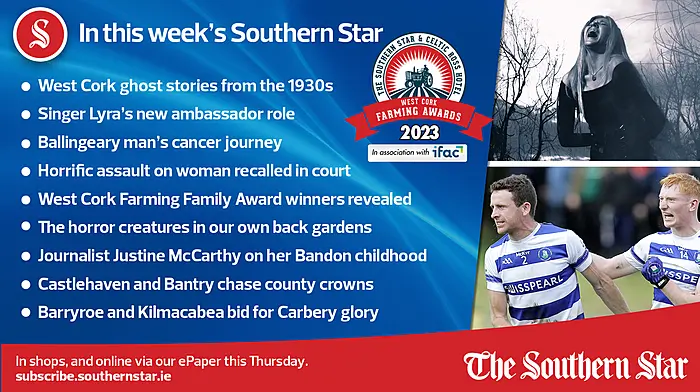 IN THIS WEEK'S SOUTHERN STAR; West Cork ghost stories from the 1930s; Singer Lyra's new ambassador role; Ballingeary man's cancer journey; Horrific assault on woman recalled in court; West Cork Farming Family Award winners revealed; The horror creatures in our own back gardens; Journalist Justine McCarthy on her Bandon childhood; Castlehaven and Bantry chase county crowns; Barryroe and Kilmacabea bid for Carbery glory; In shops and online via our ePaper from Thursday, October 26th Image